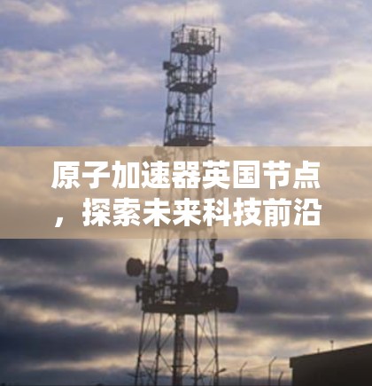 原子加速器英国节点，探索未来科技前沿
