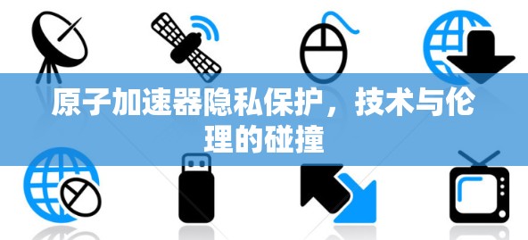 原子加速器隐私保护，技术与伦理的碰撞