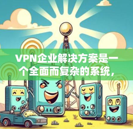 VPN企业解决方案是一个全面而复杂的系统，旨在为用户提供安全、可靠和高效的内容访问体验。以下是对这个解决方案的详细分析
