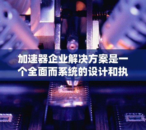 加速器企业解决方案是一个全面而系统的设计和执行计划，旨在帮助企业提前准备并准备好进入市场。以下是对该解决方案的详细总结