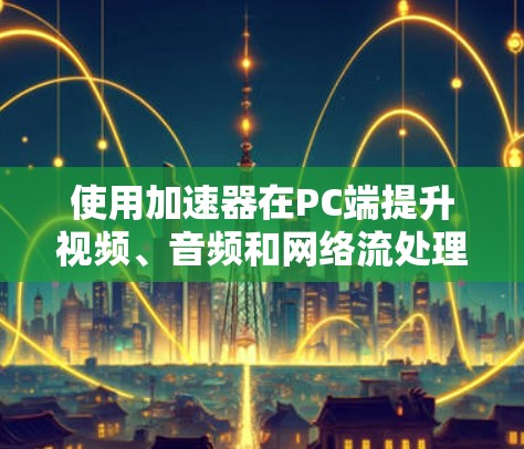 使用加速器在PC端提升视频、音频和网络流处理性能，可以显著提升用户体验。以下是详细的步骤指南