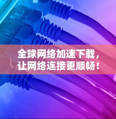 全球网络加速下载，让网络连接更顺畅！