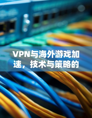VPN与海外游戏加速,技术与策略的融合 VPN与海外游戏加速,技术与策略的融合