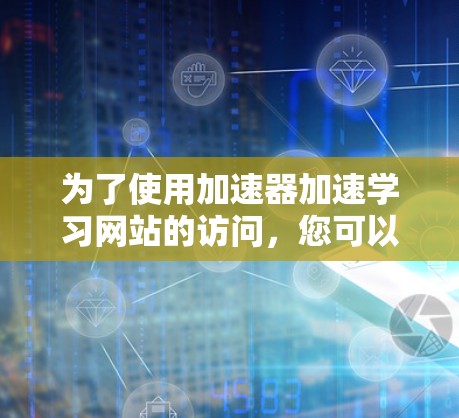 为了使用加速器加速学习网站的访问,您可以按照以下步骤进行操作 为了使用加速器加速学习网站的访问,您可以按照以下步骤进行操作