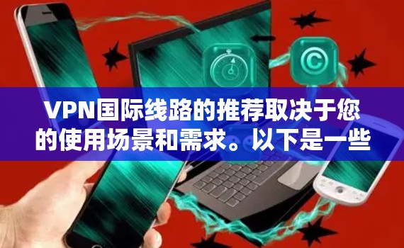 VPN国际线路的推荐取决于您的使用场景和需求。以下是一些常用的VPN平台和推荐,供您参考 VPN国际线路的推荐取决于您的使用场景和需求。以下是一些常用的VPN平台和推荐,供您参考