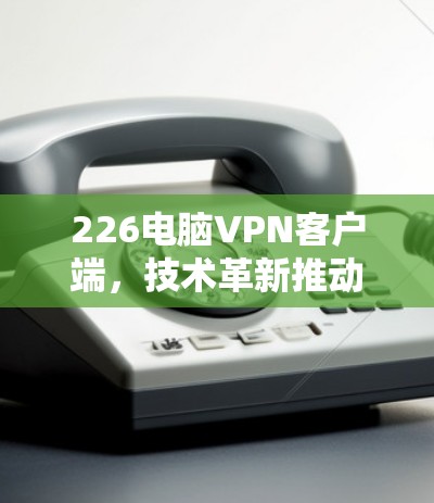 226电脑VPN客户端,技术革新推动连接未来 226电脑VPN客户端,技术革新推动连接未来