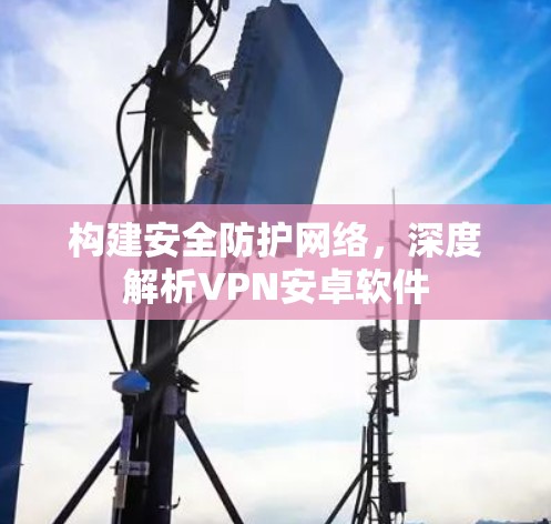 构建安全防护网络,深度解析VPN安卓软件 构建安全防护网络,深度解析VPN安卓软件