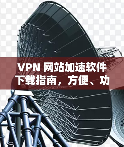VPN 网站加速软件下载指南,方便、功能全面、安全性能超群 VPN 网站加速软件下载指南,方便、功能全面、安全性能超群
