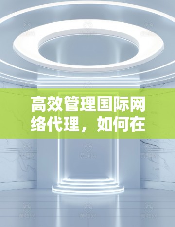 高效管理国际网络代理,如何在通信工程师的视角下找到解决方案 高效管理国际网络代理,如何在通信工程师的视角下找到解决方案