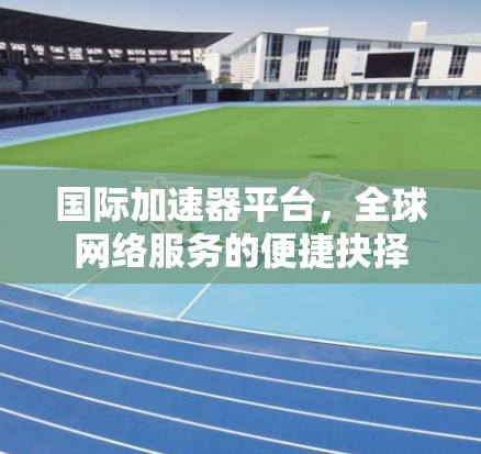 国际加速器平台,全球网络服务的便捷抉择 国际加速器平台,全球网络服务的便捷抉择