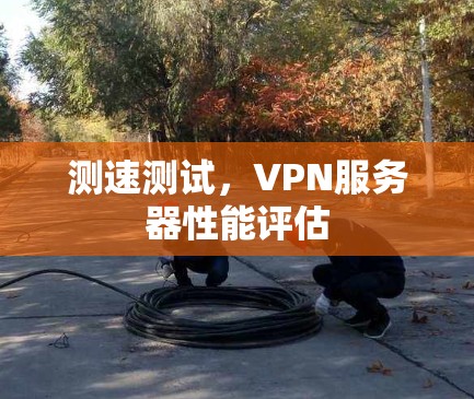 测速测试,VPN服务器性能评估 测速测试,VPN服务器性能评估