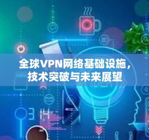 全球VPN网络基础设施,技术突破与未来展望 全球VPN网络基础设施,技术突破与未来展望