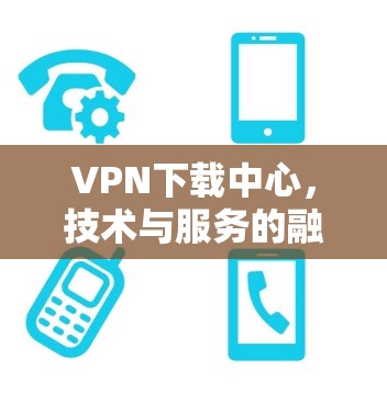 VPN下载中心,技术与服务的融合 VPN下载中心,技术与服务的融合
