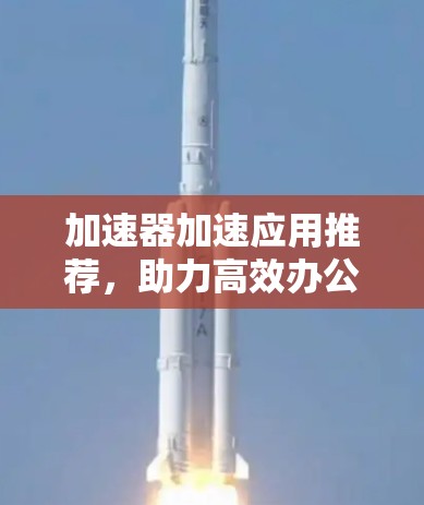 加速器加速应用推荐,助力高效办公与生活 加速器加速应用推荐,助力高效办公与生活