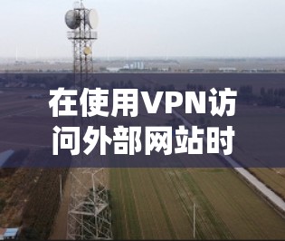 在使用VPN访问外部网站时,以下是一些关键的步骤和注意事项 在使用VPN访问外部网站时,以下是一些关键的步骤和注意事项