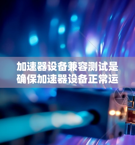 加速器设备兼容测试是确保加速器设备正常运行和功能完整的关键步骤,涉及多领域,包括硬件、软件和电源的兼容性测试。以下是对加速器设备兼容测试的文献综述 加速器设备兼容测试是确保加速器设备正常运行和功能完整的关键步骤,涉及多领域,包括硬件、软件和电源的兼容性测试。以下是对加速器设备兼容测试的文献综述