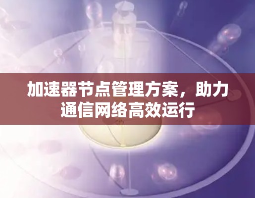 加速器节点管理方案,助力通信网络高效运行 加速器节点管理方案,助力通信网络高效运行