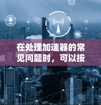 在处理加速器的常见问题时,可以按照以下步骤进行系统性排查 在处理加速器的常见问题时,可以按照以下步骤进行系统性排查