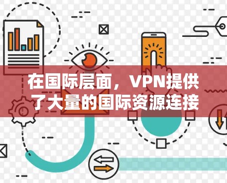 在国际层面,VPN提供了大量的国际资源连接,帮助用户获取最新的国际新闻、国际政治、国际经济信息、学术研究、国际法律信息等。这些资源可以满足用户对实时、权威的国际信息的需求 在国际层面,VPN提供了大量的国际资源连接,帮助用户获取最新的国际新闻、国际政治、国际经济信息、学术研究、国际法律信息等。这些资源可以满足用户对实时、权威的国际信息的需求