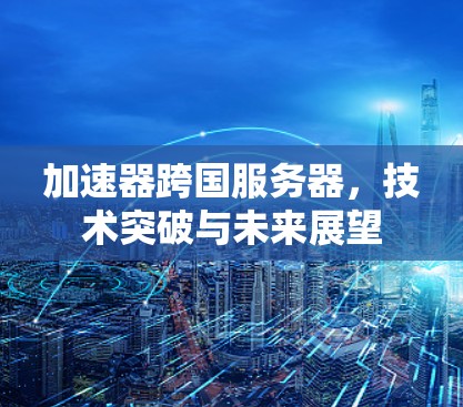 加速器跨国服务器,技术突破与未来展望 加速器跨国服务器,技术突破与未来展望