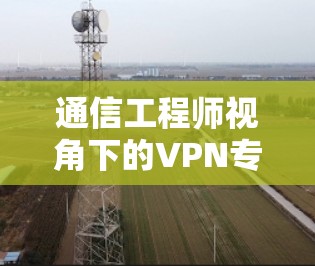 通信工程师视角下的VPN专用通道服务优化与安全提升 通信工程师视角下的VPN专用通道服务优化与安全提升