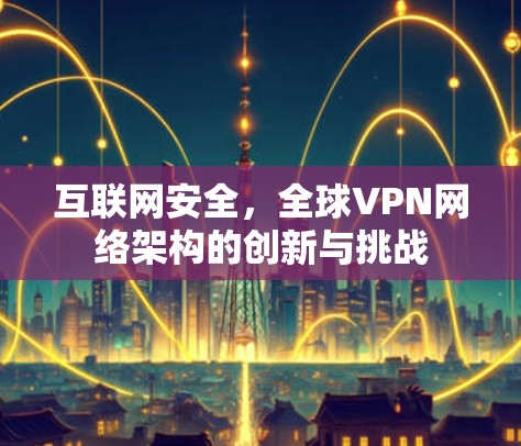 互联网安全,全球VPN网络架构的创新与挑战 互联网安全,全球VPN网络架构的创新与挑战
