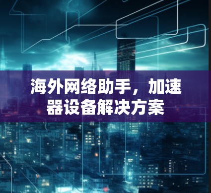 海外网络助手,加速器设备解决方案 海外网络助手,加速器设备解决方案