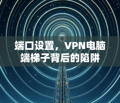 端口设置,VPN电脑端梯子背后的陷阱 端口设置,VPN电脑端梯子背后的陷阱