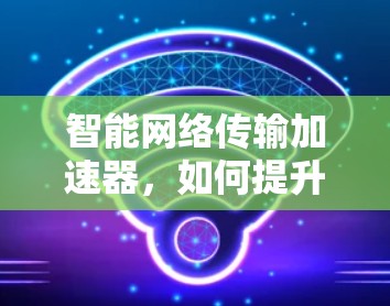 智能网络传输加速器,如何提升数据传输效率 智能网络传输加速器,如何提升数据传输效率