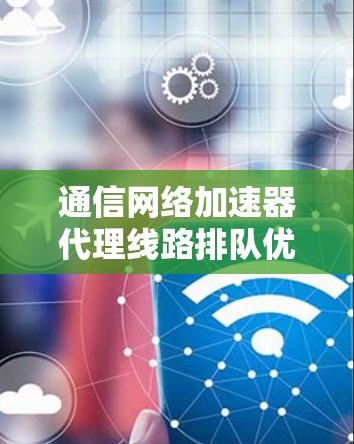 通信网络加速器代理线路排队优化及管理 通信网络加速器代理线路排队优化及管理