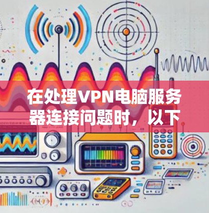 在处理VPN电脑服务器连接问题时,以下是一步步的解决方案 在处理VPN电脑服务器连接问题时,以下是一步步的解决方案