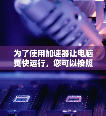 为了使用加速器让电脑更快运行,您可以按照以下步骤进行操作 为了使用加速器让电脑更快运行,您可以按照以下步骤进行操作