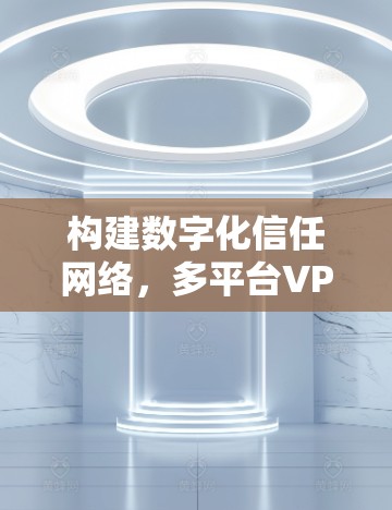 构建数字化信任网络,多平台VPN解决方案 构建数字化信任网络,多平台VPN解决方案