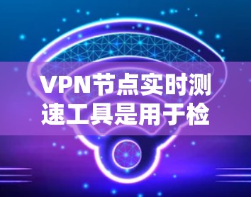 VPN节点实时测速工具是用于检测和优化VPN网络流量的专业工具，能够提供流量大小、类型、来源和目标服务器等详细信息，并通过分析流量趋势，帮助用户优化VPN配置。以下是对这些工具的详细分析