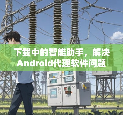 下载中的智能助手，解决Android代理软件问题的实用指南