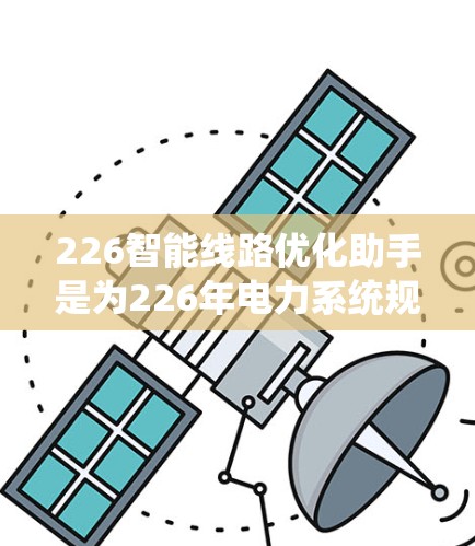 226智能线路优化助手是为226年电力系统规划和优化而设计的智能工具，旨在通过自动化、智能化和数据驱动的方法，优化线路配置、设备维护、成本管理和能源利用效率。以下是对该助手的详细说明