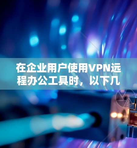 在企业用户使用VPN远程办公工具时，以下几点是关键考虑因素