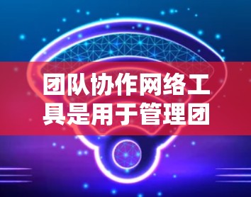 团队协作网络工具是用于管理团队内部VPN访问的网络协作平台。以下是对这些工具的详细总结