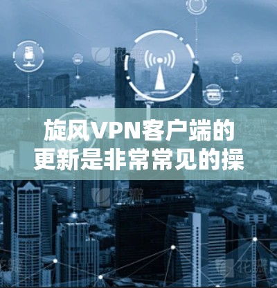 旋风VPN客户端的更新是非常常见的操作，通常旋风VPN会定期推出新版本以优化用户体验和功能。以下是关于旋风VPN客户端更新的一些常见问题及解决方法