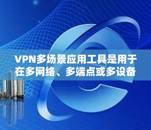 VPN多场景应用工具是用于在多网络、多端点或多设备上的VPN应用工具，其主要功能包括网络、端点和设备管理。以下是这些工具的分类及其特点