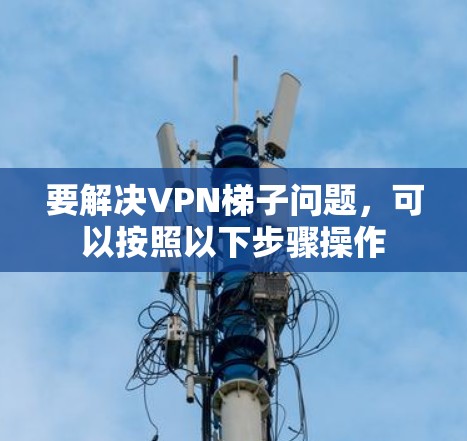 要解决VPN梯子问题,可以按照以下步骤操作 要解决VPN梯子问题,可以按照以下步骤操作
