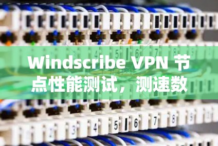 Windscribe VPN 节点性能测试，测速数据揭示网络优化情况